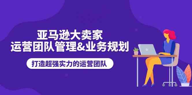 亚马逊大卖家运营团队管理&amp;amp;amp;业务规划，打造超强实力的运营团队