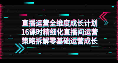 直播运营-全维度 成长计划，16课时精细化直播间运营策略拆解零基础运营成长